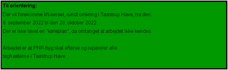 Tekstfelt: Til orientering:Der vil forekomme lift-kørsel, rundt omkring i Taastrup Have, fra den:8. september 2022 til den 7. oktober 2022.Der er ikke lavet en ”køreplan”, da omfanget at arbejdet ikke kendes.Arbejdet er at PNP-byg skal efterse og reparerer alle taghætterne i Taastrup Have.